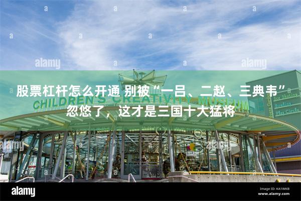 股票杠杆怎么开通 别被“一吕、二赵、三典韦”忽悠了，这才是三国十大猛将