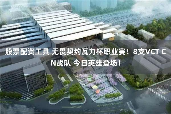 股票配资工具 无畏契约瓦力杯职业赛！8支VCT CN战队 今日英雄登场！