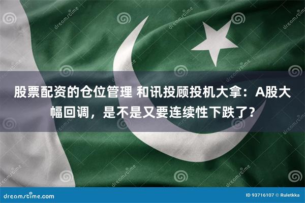 股票配资的仓位管理 和讯投顾投机大拿：A股大幅回调，是不是又要连续性下跌了？
