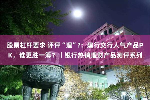 股票杠杆要求 评评“理”?：建行交行人气产品PK，谁更胜一筹？丨银行热销理财产品测评系列