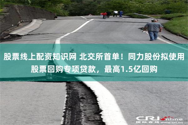 股票线上配资知识网 北交所首单！同力股份拟使用股票回购专项贷款，最高1.5亿回购