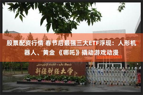 股票配资行情 春节后最强三大ETF浮现：人形机器人、黄金 《哪吒》撬动游戏动漫