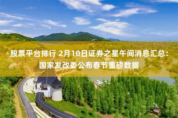 股票平台排行 2月10日证券之星午间消息汇总：国家发改委公布春节重磅数据