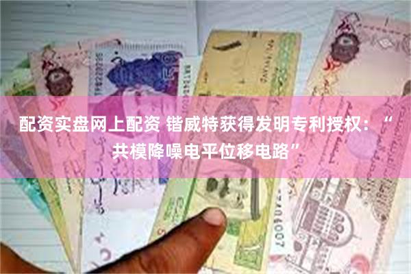 配资实盘网上配资 锴威特获得发明专利授权：“共模降噪电平位移电路”