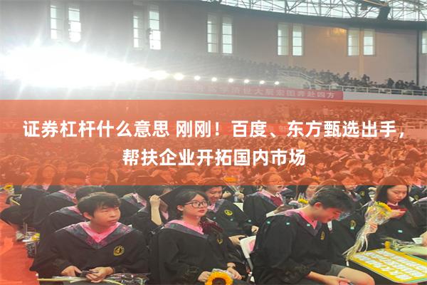 证券杠杆什么意思 刚刚！百度、东方甄选出手，帮扶企业开拓国内市场