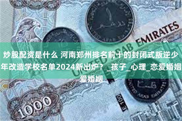 炒股配资是什么 河南郑州排名前十的封闭式叛逆少年改造学校名单2024新出炉？_孩子_心理_恋爱婚姻