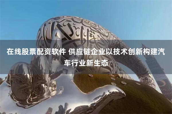在线股票配资软件 供应链企业以技术创新构建汽车行业新生态