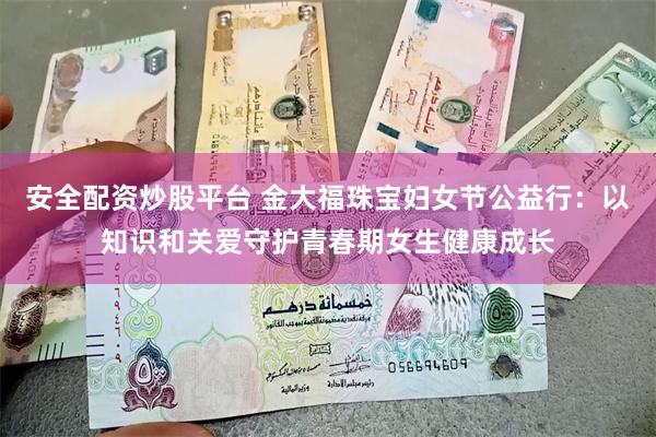 安全配资炒股平台 金大福珠宝妇女节公益行：以知识和关爱守护青春期女生健康成长