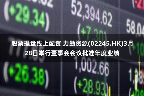 股票操盘线上配资 力勤资源(02245.HK)3月28日举行董事会会议批准年度业绩