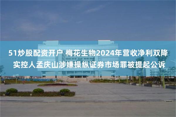 51炒股配资开户 梅花生物2024年营收净利双降 实控人孟庆山涉嫌操纵证券市场罪被提起公诉