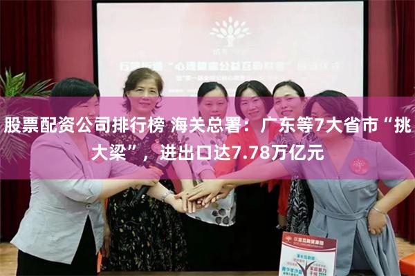 股票配资公司排行榜 海关总署：广东等7大省市“挑大梁”，进出口达7.78万亿元