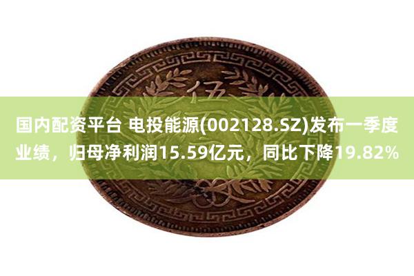 国内配资平台 电投能源(002128.SZ)发布一季度业绩，归母净利润15.59亿元，同比下降19.82%