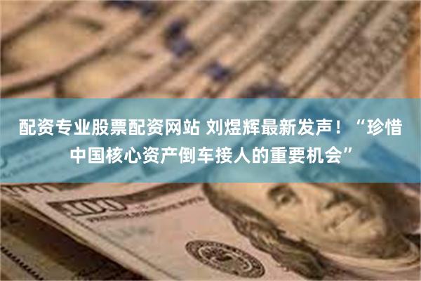配资专业股票配资网站 刘煜辉最新发声！“珍惜中国核心资产倒车接人的重要机会”