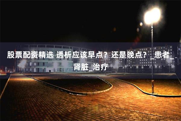 股票配资精选 透析应该早点？还是晚点？_患者_肾脏_治疗
