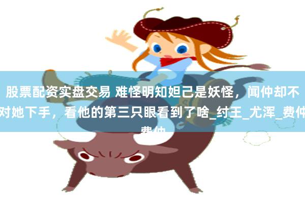 股票配资实盘交易 难怪明知妲己是妖怪，闻仲却不对她下手，看他的第三只眼看到了啥_纣王_尤浑_费仲
