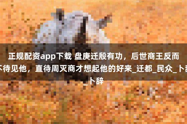 正规配资app下载 盘庚迁殷有功，后世商王反而不待见他，直待周灭商才想起他的好来_迁都_民众_卜辞