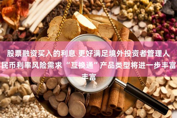 股票融资买入的利息 更好满足境外投资者管理人民币利率风险需求 “互换通”产品类型将进一步丰富