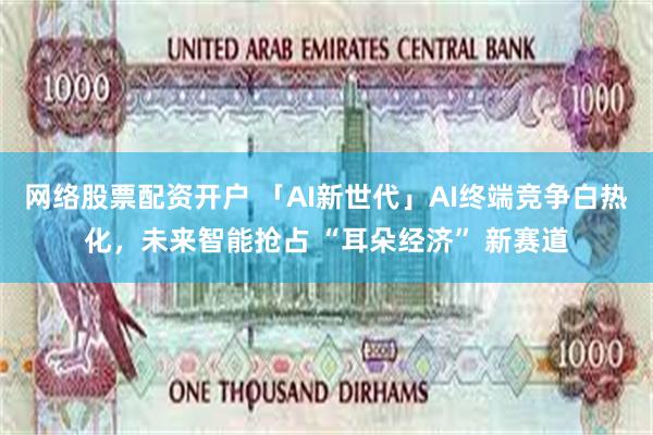 网络股票配资开户 「AI新世代」AI终端竞争白热化，未来智能抢占 “耳朵经济” 新赛道