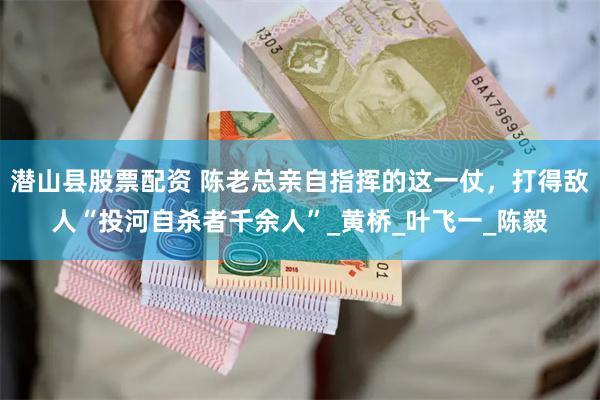 潜山县股票配资 陈老总亲自指挥的这一仗，打得敌人“投河自杀者千余人”_黄桥_叶飞一_陈毅