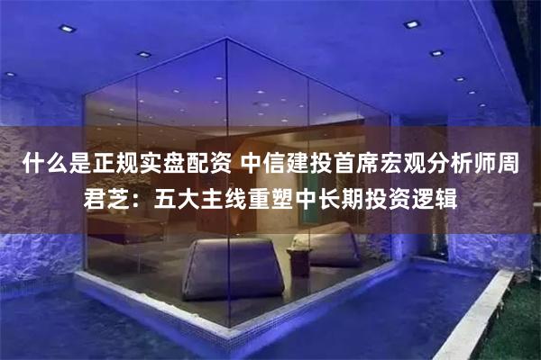 什么是正规实盘配资 中信建投首席宏观分析师周君芝：五大主线重塑中长期投资逻辑