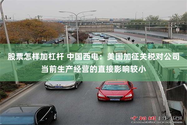 股票怎样加杠杆 中国西电：美国加征关税对公司当前生产经营的直接影响较小