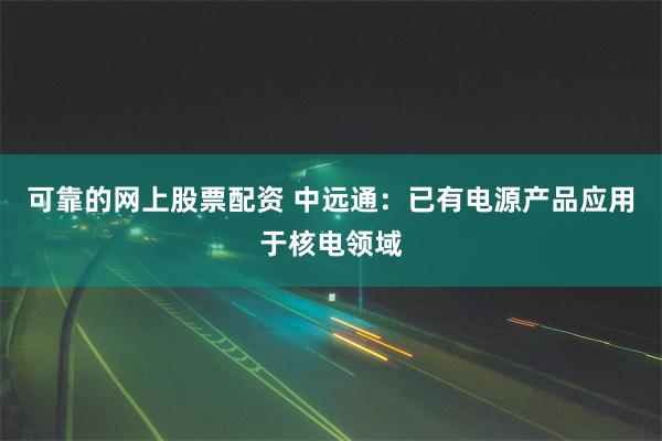可靠的网上股票配资 中远通：已有电源产品应用于核电领域