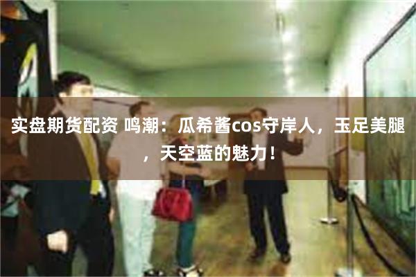 实盘期货配资 鸣潮：瓜希酱cos守岸人，玉足美腿，天空蓝的魅力！