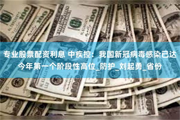 专业股票配资利息 中疾控：我国新冠病毒感染已达今年第一个阶段性高位_防护_刘起勇_省份