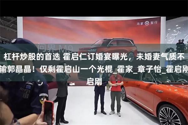 杠杆炒股的首选 霍启仁订婚宴曝光，未婚妻气质不输郭晶晶！仅剩霍启山一个光棍_霍家_章子怡_霍启刚