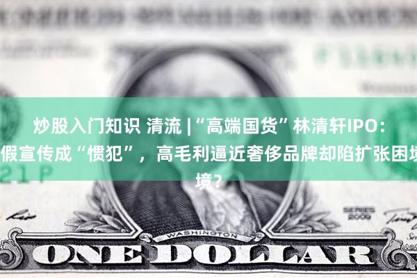 炒股入门知识 清流 |“高端国货”林清轩IPO：虚假宣传成“惯犯”，高毛利逼近奢侈品牌却陷扩张困境？