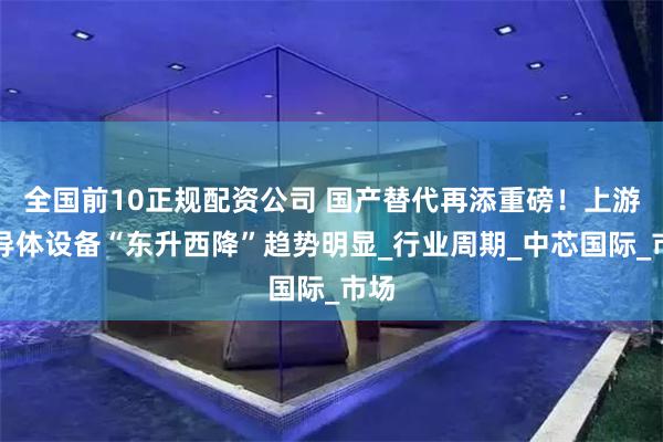 全国前10正规配资公司 国产替代再添重磅！上游半导体设备“东升西降”趋势明显_行业周期_中芯国际_市场