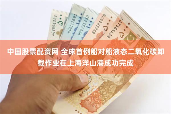 中国股票配资网 全球首例船对船液态二氧化碳卸载作业在上海洋山港成功完成