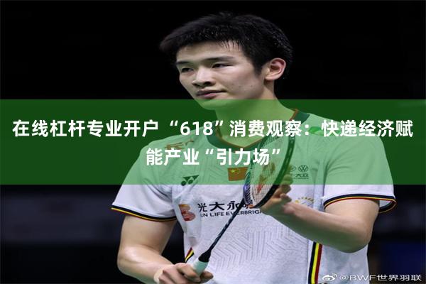 在线杠杆专业开户 “618”消费观察：快递经济赋能产业“引力场”