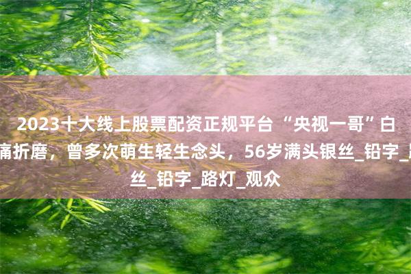 2023十大线上股票配资正规平台 “央视一哥”白岩松遭病痛折磨，曾多次萌生轻生念头，56岁满头银丝_铅字_路灯_观众