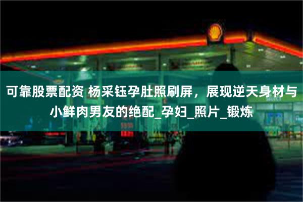 可靠股票配资 杨采钰孕肚照刷屏，展现逆天身材与小鲜肉男友的绝配_孕妇_照片_锻炼