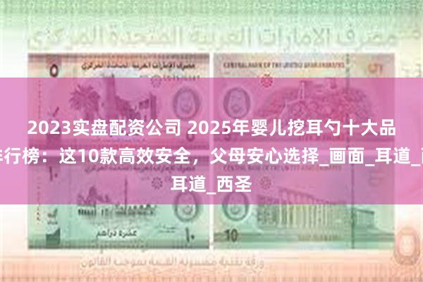 2023实盘配资公司 2025年婴儿挖耳勺十大品牌排行榜：这10款高效安全，父母安心选择_画面_耳道_西圣