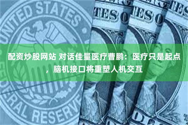 配资炒股网站 对话佳量医疗曹鹏：医疗只是起点，脑机接口将重塑人机交互