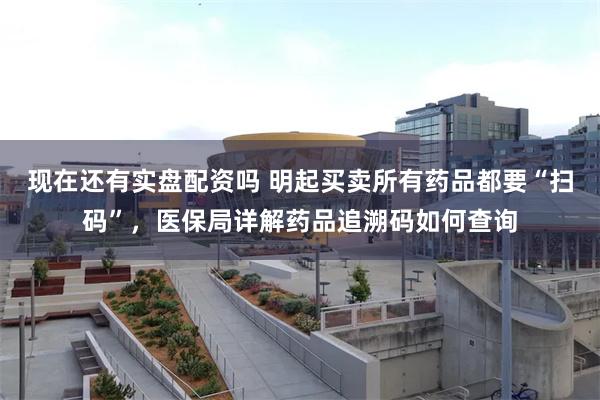 现在还有实盘配资吗 明起买卖所有药品都要“扫码”，医保局详解药品追溯码如何查询