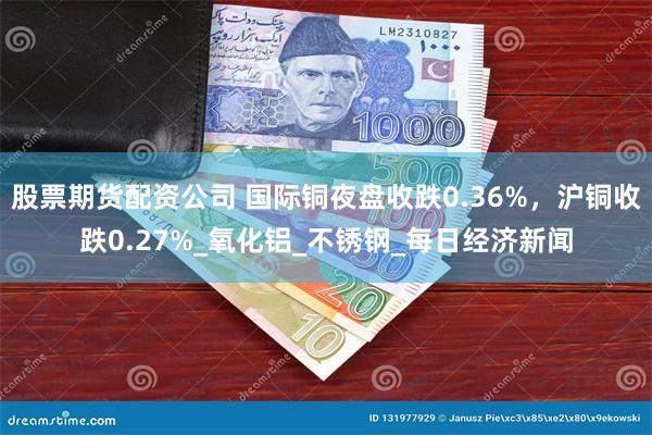 股票期货配资公司 国际铜夜盘收跌0.36%，沪铜收跌0.27%_氧化铝_不锈钢_每日经济新闻