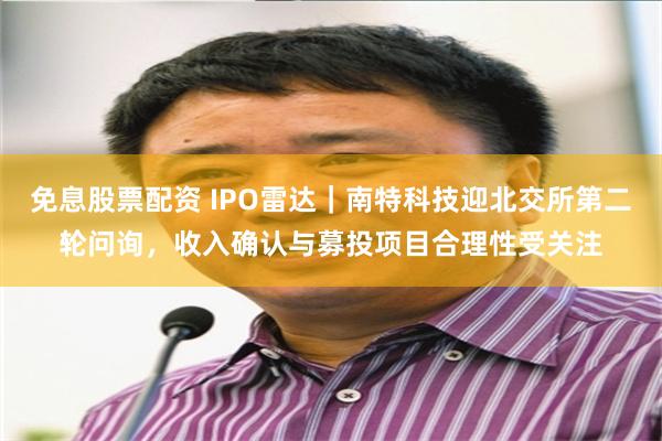 免息股票配资 IPO雷达｜南特科技迎北交所第二轮问询，收入确认与募投项目合理性受关注
